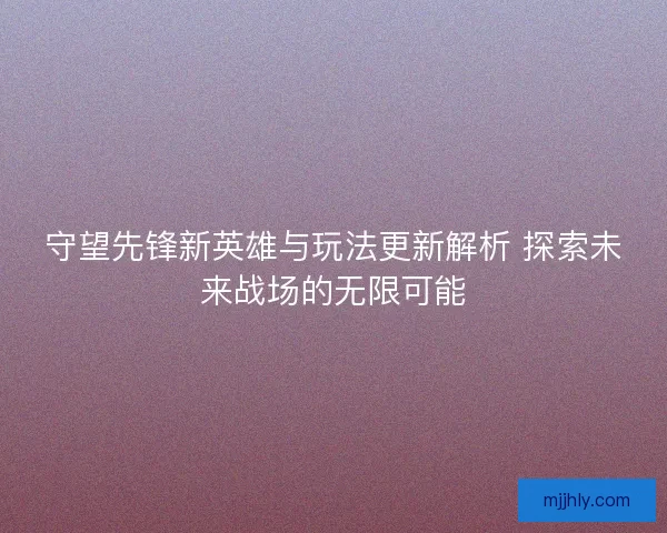 守望先锋新英雄与玩法更新解析 探索未来战场的无限可能
